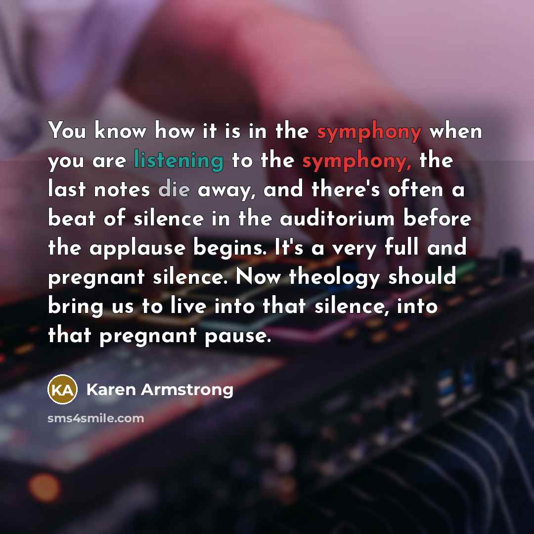 “You know how it is in the symphony when you are listening to the symphony, the last notes die away, and there's often a beat of silence in the auditorium before the applause begins. It's a very full and pregnant silence. Now theology should bring us to live into that silence, into that pregnant…” quote by Karen Armstrong