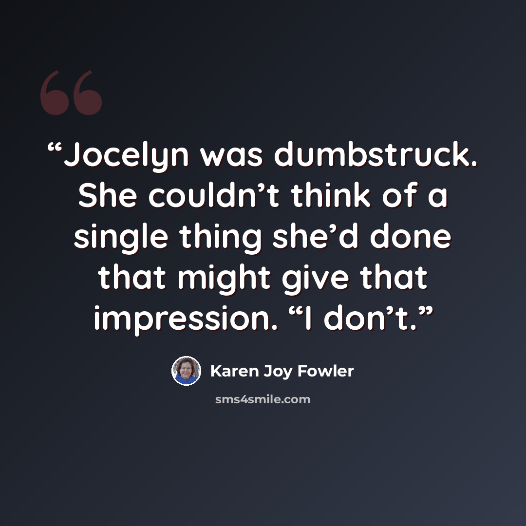 “Jocelyn was dumbstruck. She couldn’t think of a single thing she’d done that might give that impression. “I don’t.” quote by Karen Joy Fowler