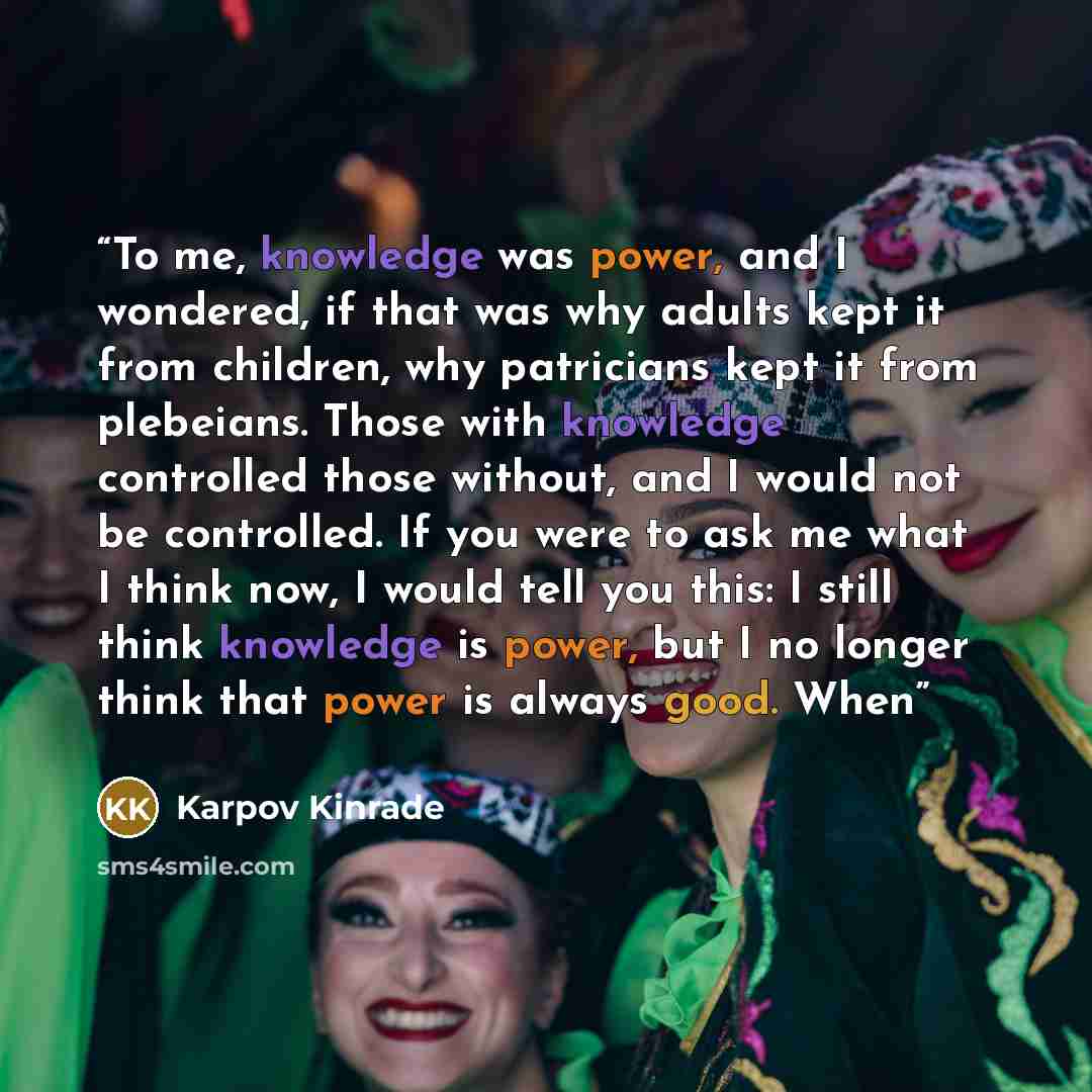 “To me, knowledge was power, and I wondered, if that was why adults kept it from children, why patricians kept it from plebeians. Those with knowledge controlled those without, and I would not be controlled. If you were to ask me what I think now, I would tell you this: I still think knowledge is…” quote by Karpov Kinrade