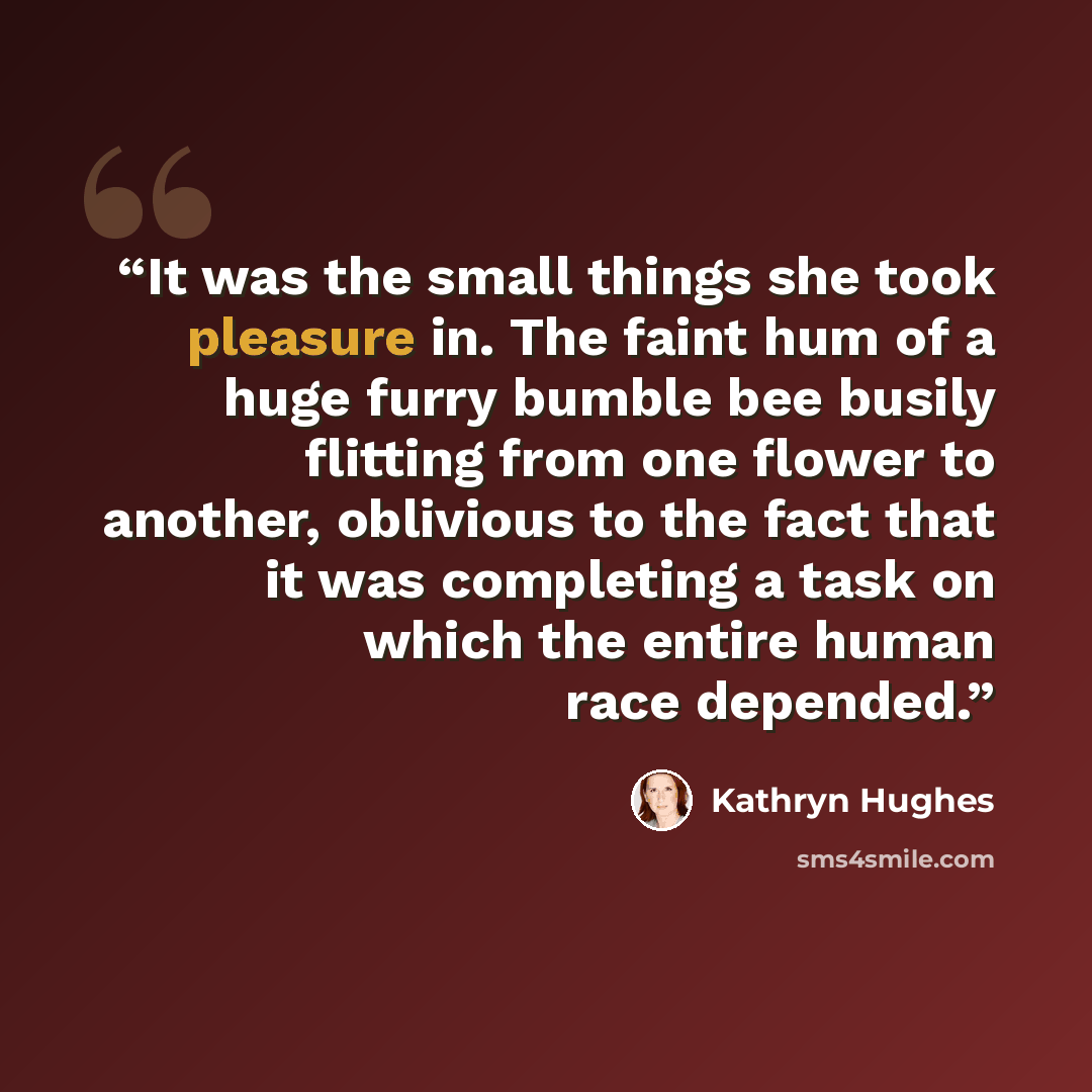 “It was the small things she took pleasure in. The faint hum of a huge furry bumble bee busily flitting from one flower to another, oblivious to the fact that it was completing a task on which the entire human race depended.” quote by Kathryn Hughes