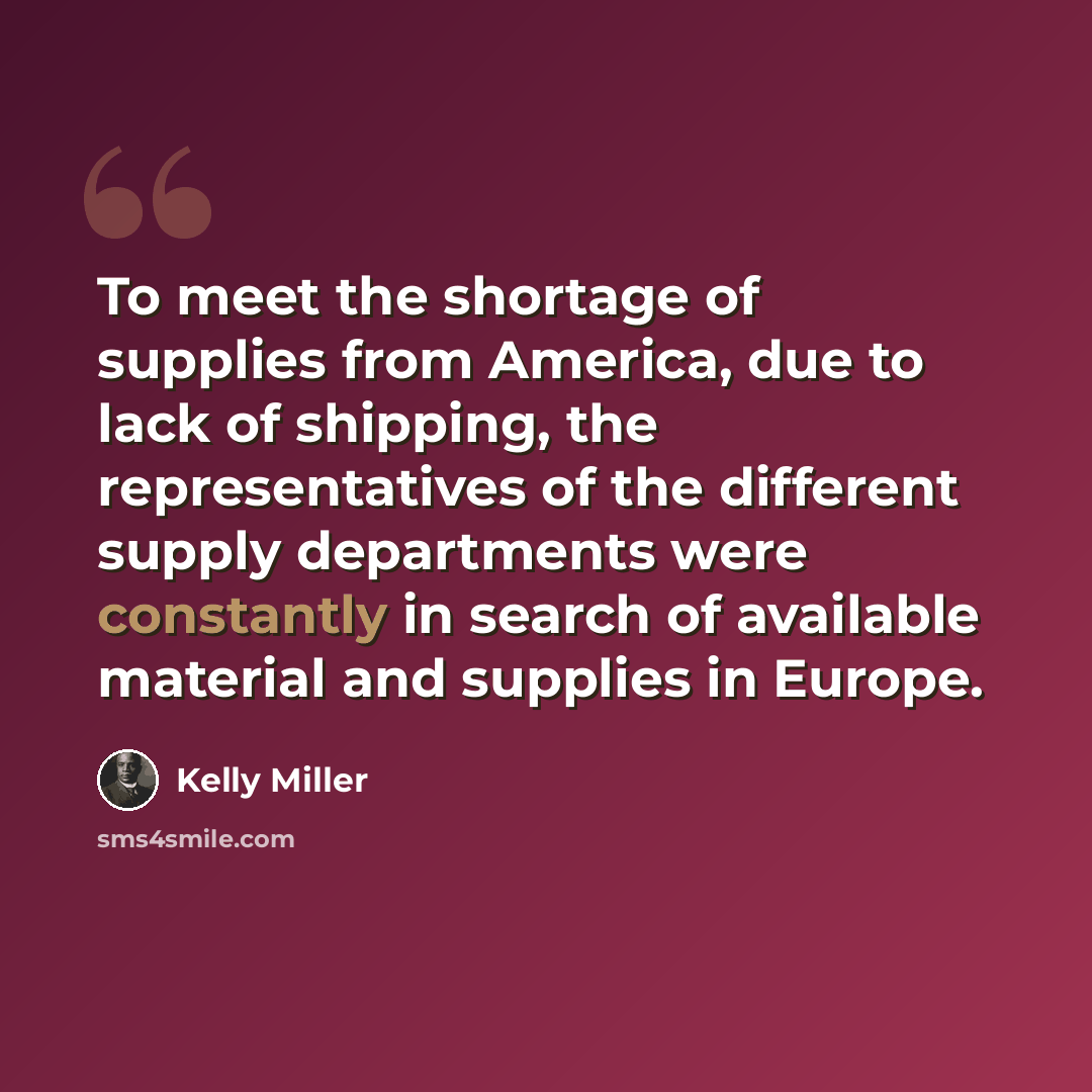 “To meet the shortage of supplies from America, due to lack of shipping, the representatives of the different supply departments were constantly in search of available material and supplies in Europe.” quote by Kelly Miller
