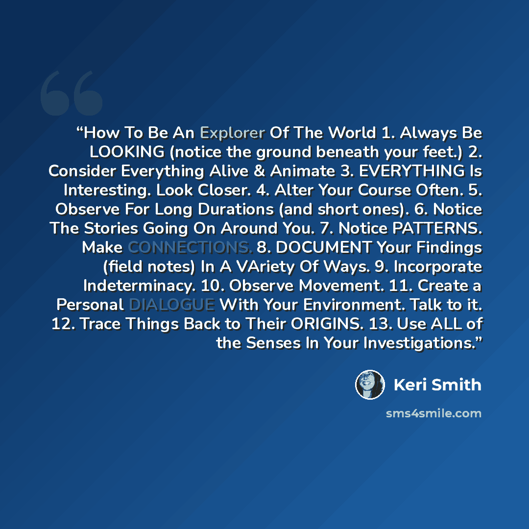 “How To Be An Explorer Of The World 1. Always Be LOOKING (notice the ground beneath your feet.) 2. Consider Everything Alive & Animate 3. EVERYTHING Is Interesting. Look Closer. 4. Alter Your Course Often. 5. Observe For Long Durations (and short ones). 6. Notice The Stories Going On Around You. 7…” quote by Keri Smith