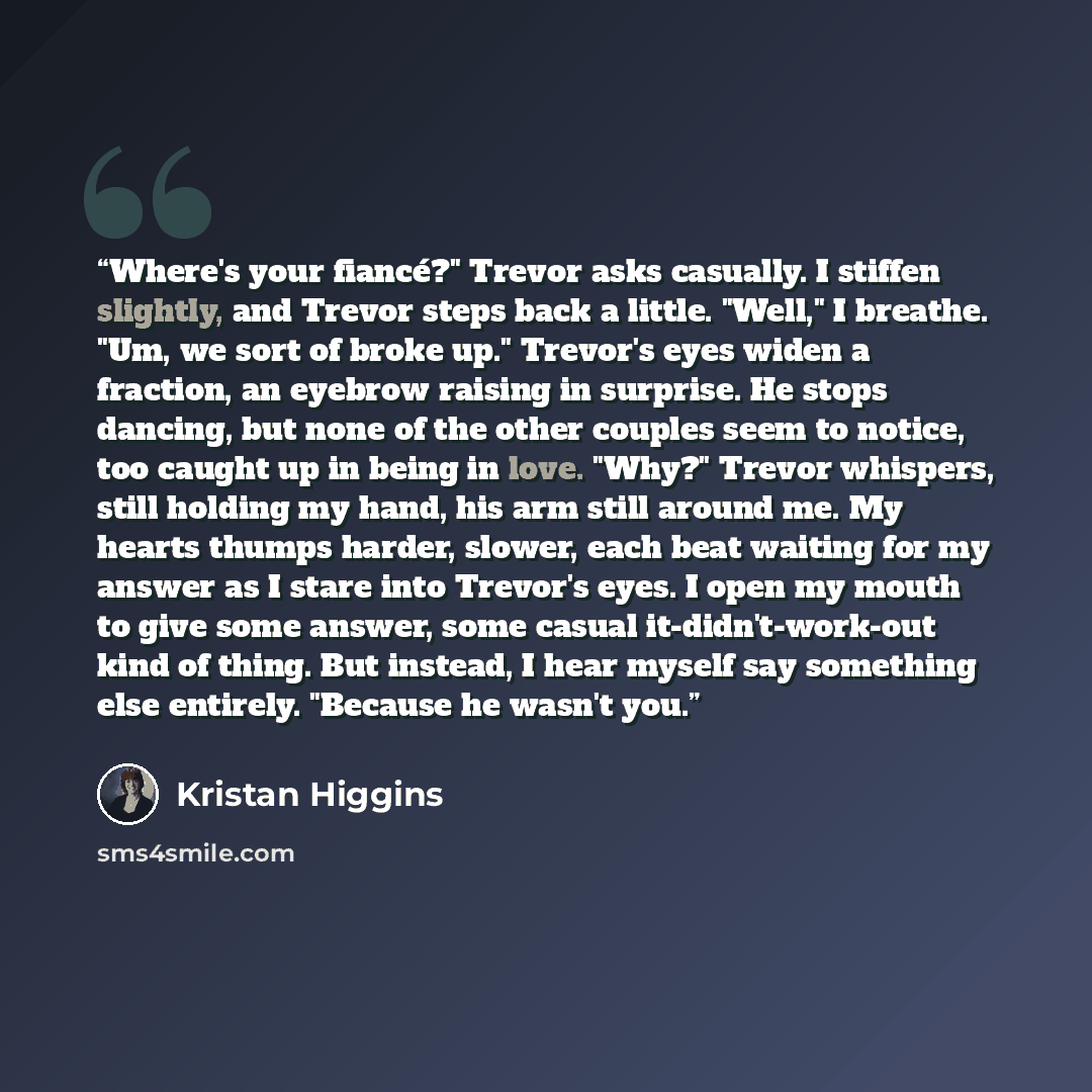 “Where's your fiancé?" Trevor asks casually. I stiffen slightly, and Trevor steps back a little. "Well," I breathe. "Um, we sort of broke up." Trevor's eyes widen a fraction, an eyebrow raising in surprise. He stops dancing, but none of the other couples seem to notice, too caught up in being in…” quote by Kristan Higgins