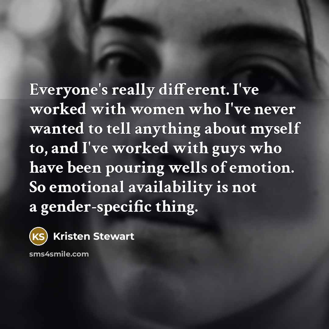 “Everyone's really different. I've worked with women who I've never wanted to tell anything about myself to, and I've worked with guys who have been pouring wells of emotion. So emotional availability is not a gender-specific thing.” quote by Kristen Stewart