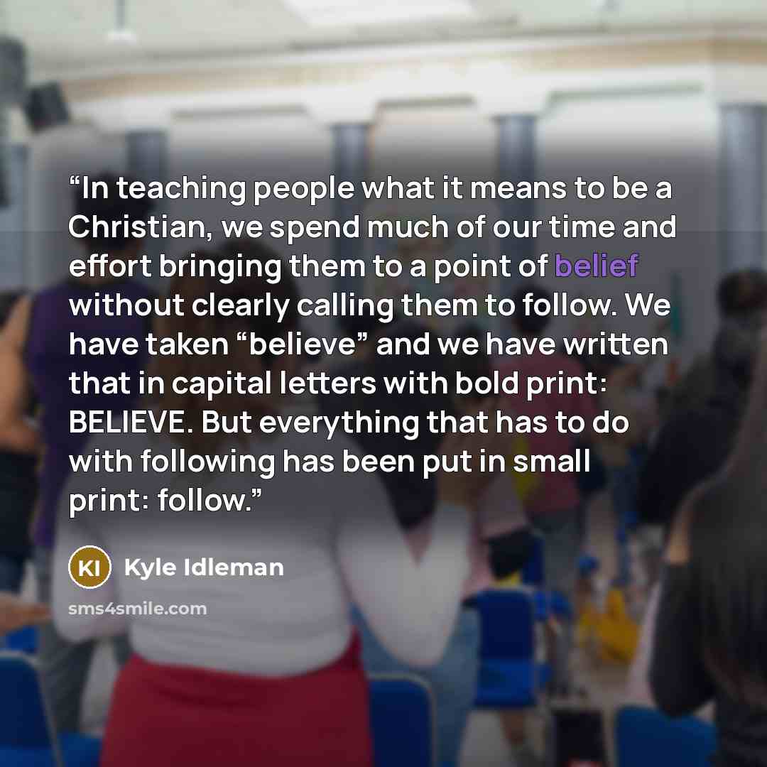 “In teaching people what it means to be a Christian, we spend much of our time and effort bringing them to a point of belief without clearly calling them to follow. We have taken “believe” and we have written that in capital letters with bold print: BELIEVE. But everything that has to do with…” quote by Kyle Idleman