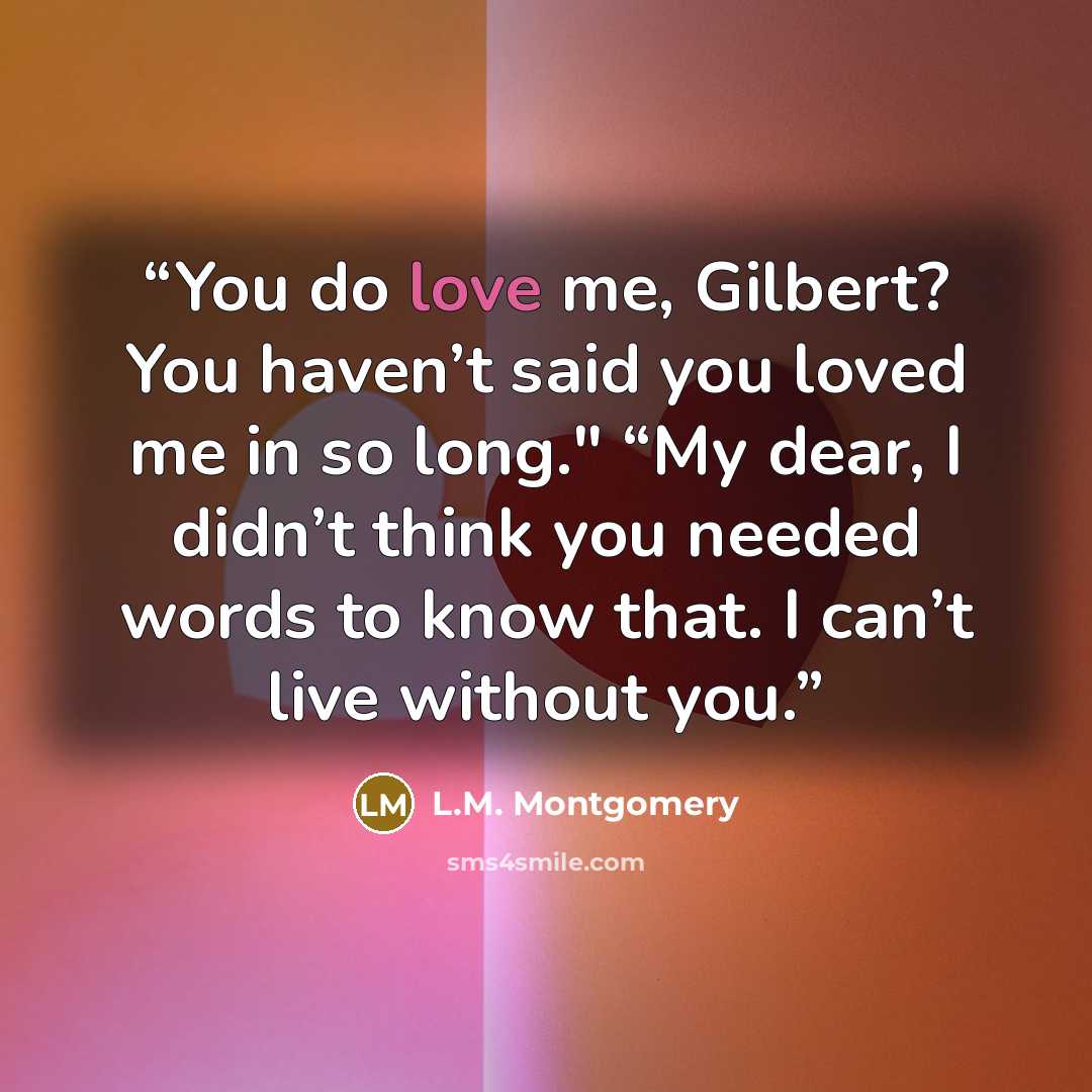“You do love me, Gilbert? You haven’t said you loved me in so long." “My dear, I didn’t think you needed words to know that. I can’t live without you.” quote by L.M. Montgomery