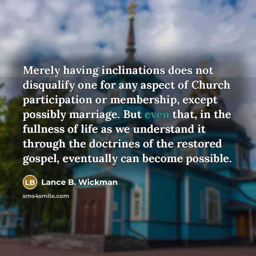 “Merely having inclinations does not disqualify one for any aspect of Church participation or membership, except possibly marriage. But even that, in the fullness of life as we understand it through the doctrines of the restored gospel, eventually can become possible.” quote by Lance B. Wickman