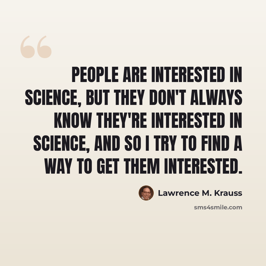 “People are interested in science, but they don't always know they're interested in science, and so I try to find a way to get them interested.” quote by Lawrence M. Krauss