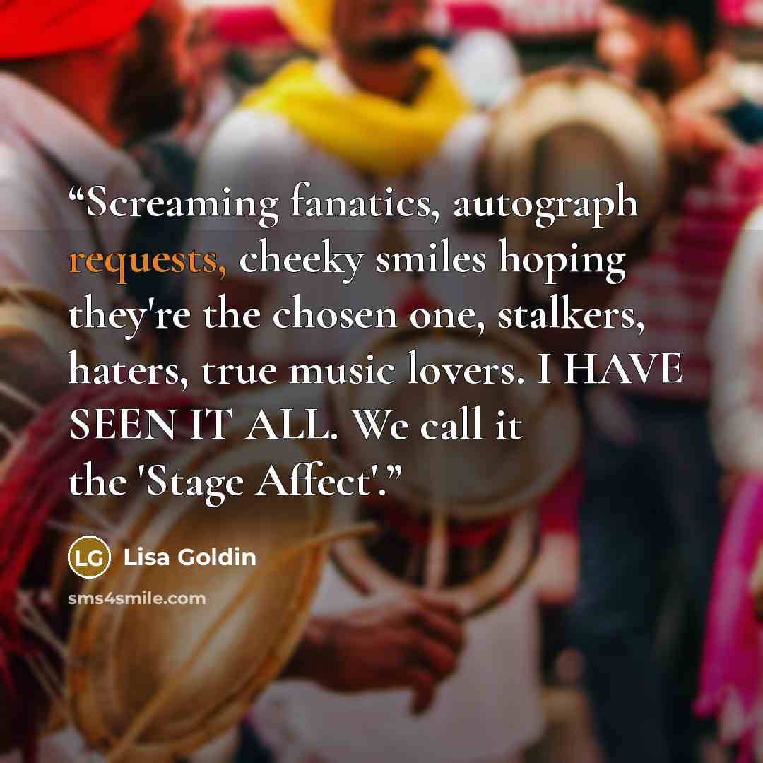 “Screaming fanatics, autograph requests, cheeky smiles hoping they're the chosen one, stalkers, haters, true music lovers. I HAVE SEEN IT ALL. We call it the 'Stage Affect'.” quote by Lisa Goldin