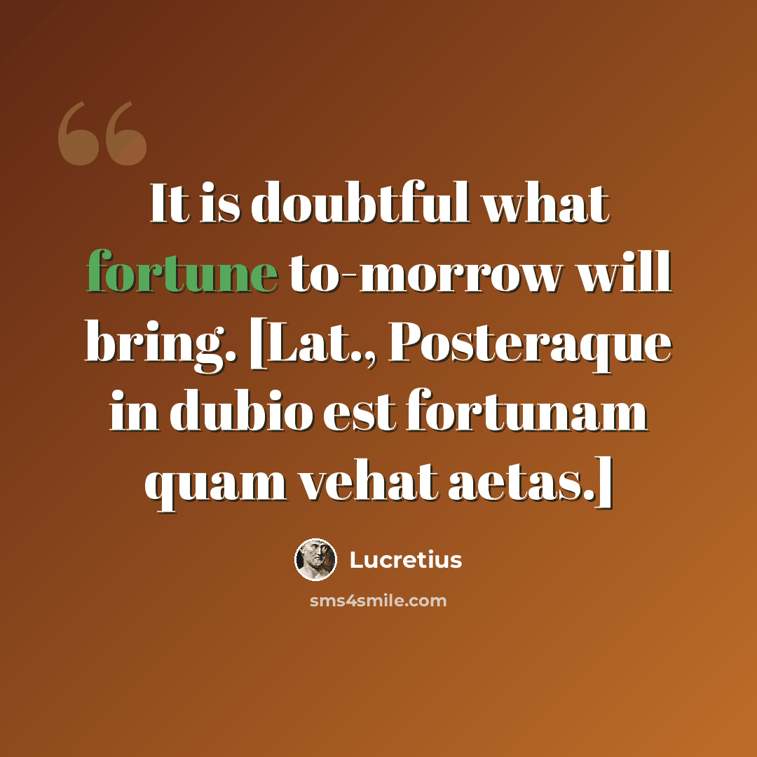 “It is doubtful what fortune to-morrow will bring. [Lat., Posteraque in dubio est fortunam quam vehat aetas.]” quote by Lucretius