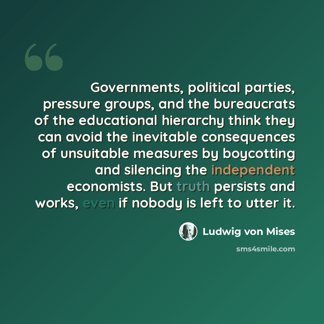 “Governments, political parties, pressure groups, and the bureaucrats of the educational hierarchy think they can avoid the inevitable consequences of unsuitable measures by boycotting and silencing the independent economists. But truth persists and works, even if nobody is left to utter it.” quote by Ludwig von Mises
