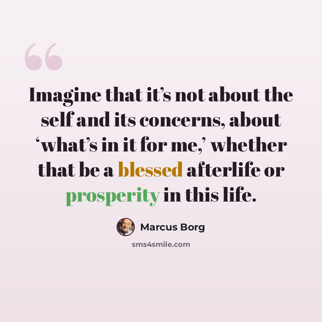 “Imagine that it’s not about the self and its concerns, about ‘what’s in it for me,’ whether that be a blessed afterlife or prosperity in this life.” quote by Marcus Borg