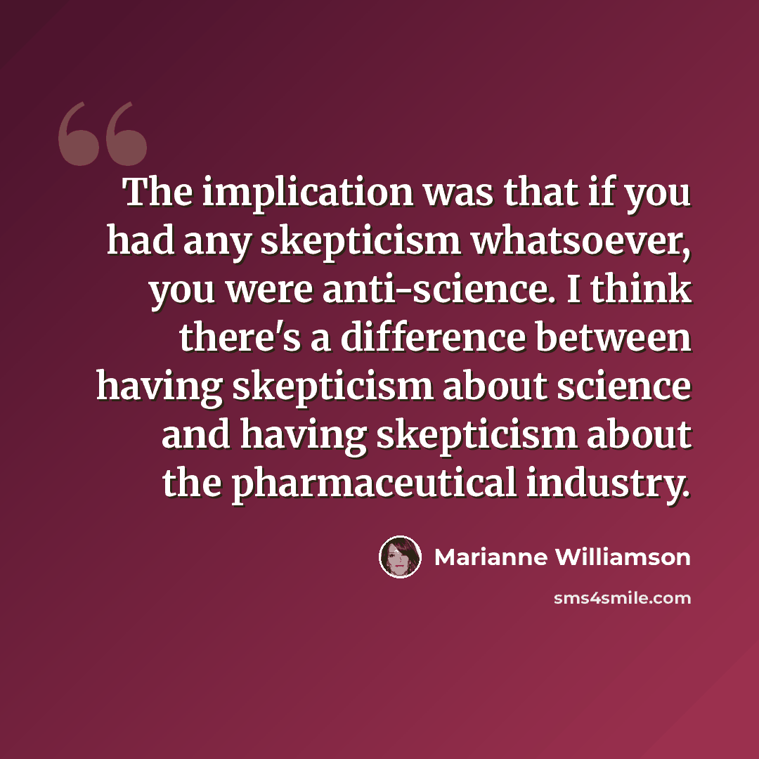“The implication was that if you had any skepticism whatsoever, you were anti-science. I think there's a difference between having skepticism about science and having skepticism about the pharmaceutical industry.” quote by Marianne Williamson