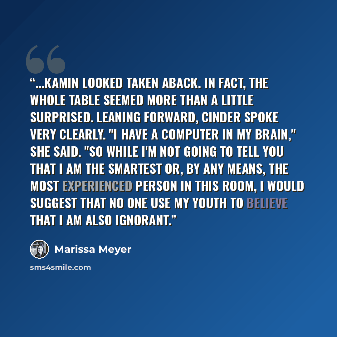 “...Kamin looked taken aback. In fact, the whole table seemed more than a little surprised. Leaning forward, Cinder spoke very clearly. "I have a computer in my brain," she said. "So while I'm not going to tell you that I am the smartest or, by any means, the most experienced person in this room, I…” quote by Marissa Meyer