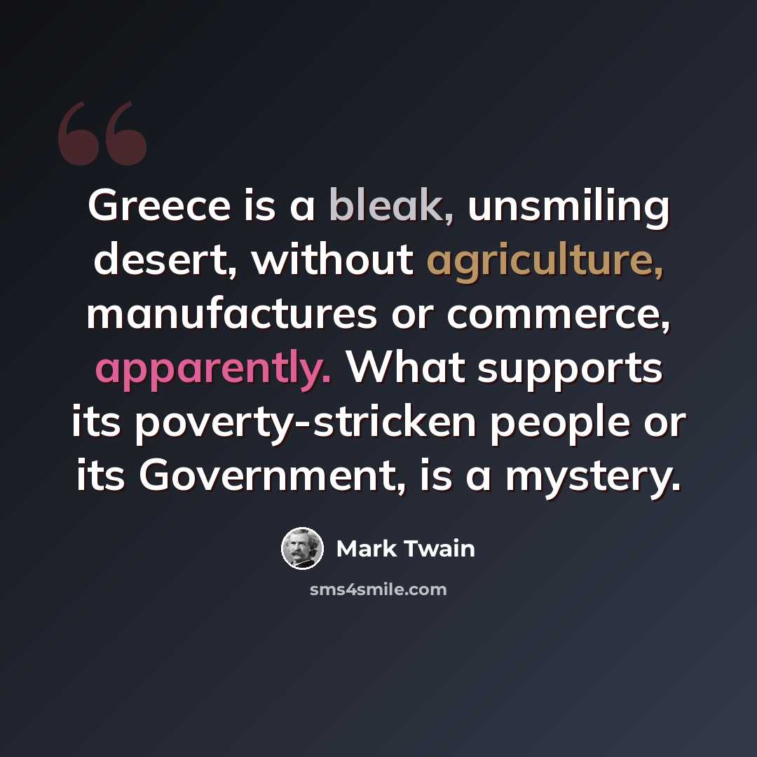 “Greece is a bleak, unsmiling desert, without agriculture, manufactures or commerce, apparently. What supports its poverty-stricken people or its Government, is a mystery.” quote by Mark Twain