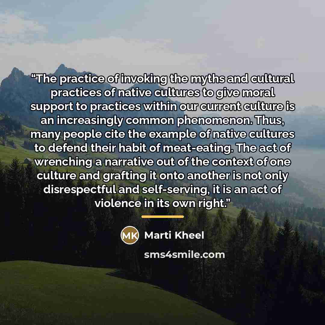 “The practice of invoking the myths and cultural practices of native cultures to give moral support to practices within our current culture is an increasingly common phenomenon. Thus, many people cite the example of native cultures to defend their habit of meat-eating. The act of wrenching a…” quote by Marti Kheel