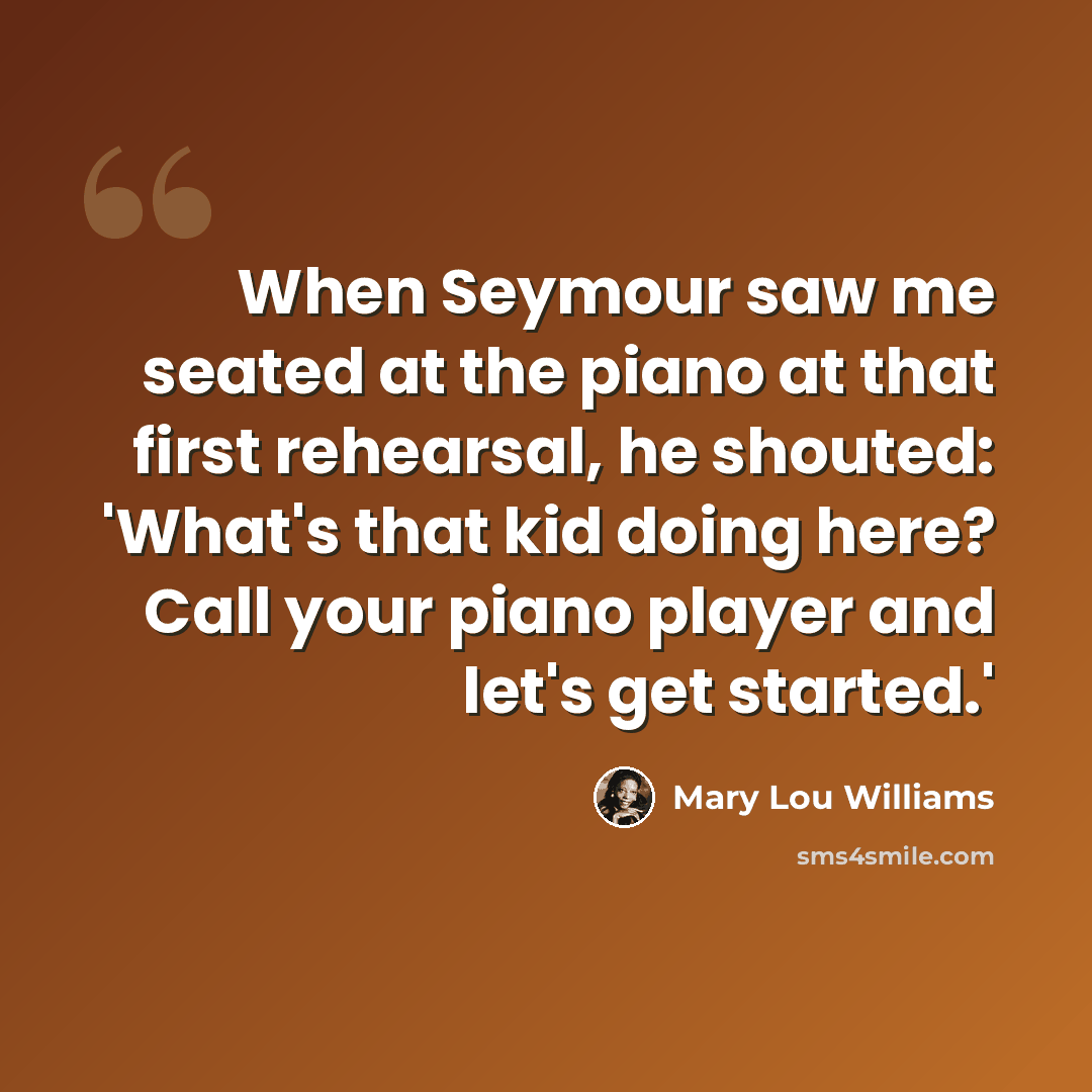“When Seymour saw me seated at the piano at that first rehearsal, he shouted: 'What's that kid doing here? Call your piano player and let's get started.'” quote by Mary Lou Williams