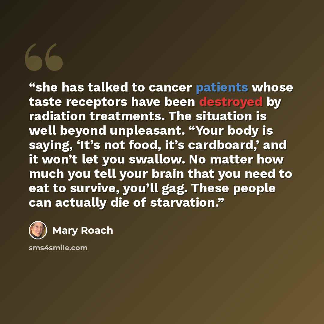 “she has talked to cancer patients whose taste receptors have been destroyed by radiation treatments. The situation is well beyond unpleasant. “Your body is saying, ‘It’s not food, it’s cardboard,’ and it won’t let you swallow. No matter how much you tell your brain that you need to eat to survive…” quote by Mary Roach