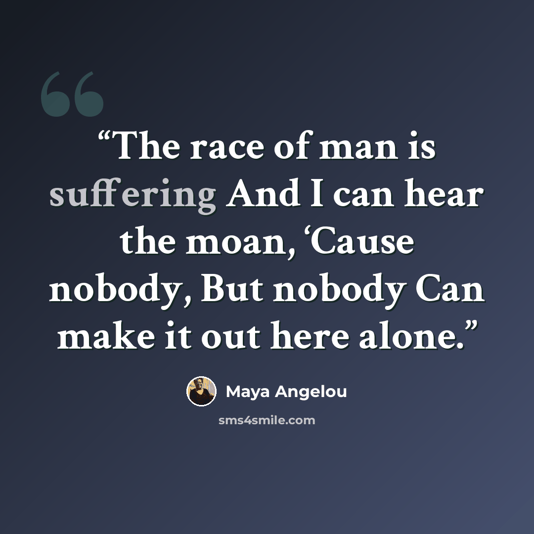 “The race of man is suffering And I can hear the moan, ‘Cause nobody, But nobody Can make it out here alone.” quote by Maya Angelou