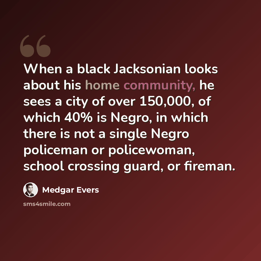 “When a black Jacksonian looks about his home community, he sees a city of over 150,000, of which 40% is Negro, in which there is not a single Negro policeman or policewoman, school crossing guard, or fireman.” quote by Medgar Evers