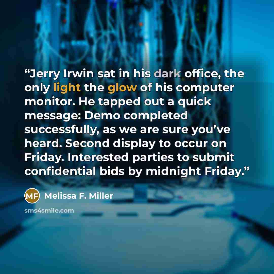 “Jerry Irwin sat in his dark office, the only light the glow of his computer monitor. He tapped out a quick message: Demo completed successfully, as we are sure you’ve heard. Second display to occur on Friday. Interested parties to submit confidential bids by midnight Friday.” quote by Melissa F. Miller