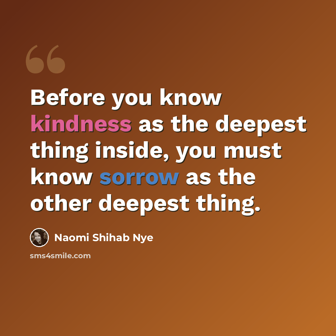“Before you know kindness as the deepest thing inside, you must know sorrow as the other deepest thing.” quote by Naomi Shihab Nye