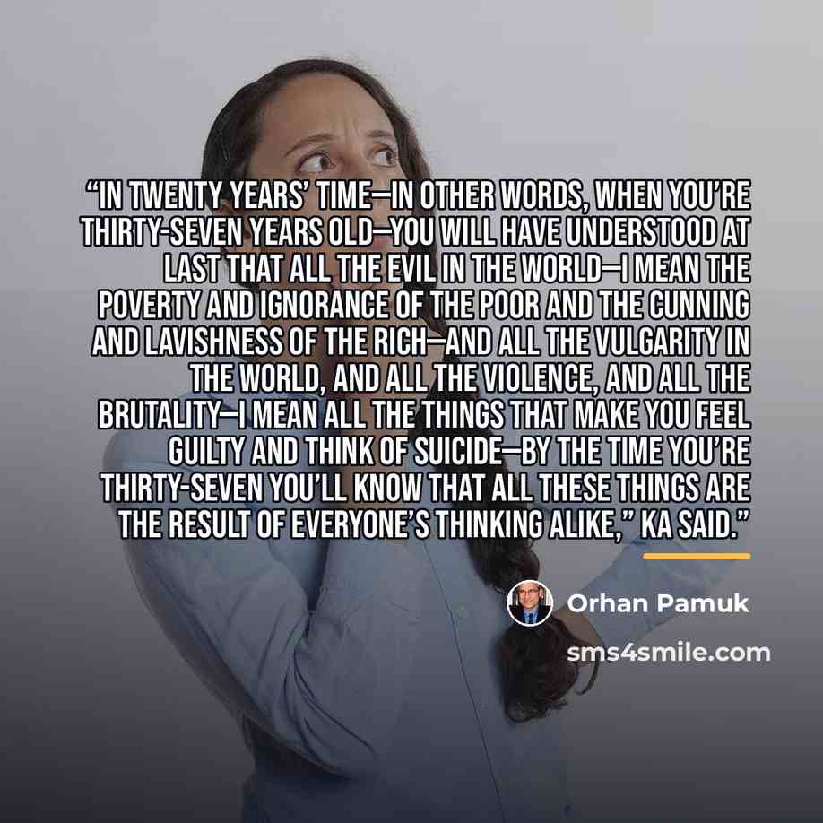 “In twenty years’ time—in other words, when you’re thirty-seven years old—you will have understood at last that all the evil in the world—I mean the poverty and ignorance of the poor and the cunning and lavishness of the rich—and all the vulgarity in the world, and all the violence, and all the…” quote by Orhan Pamuk
