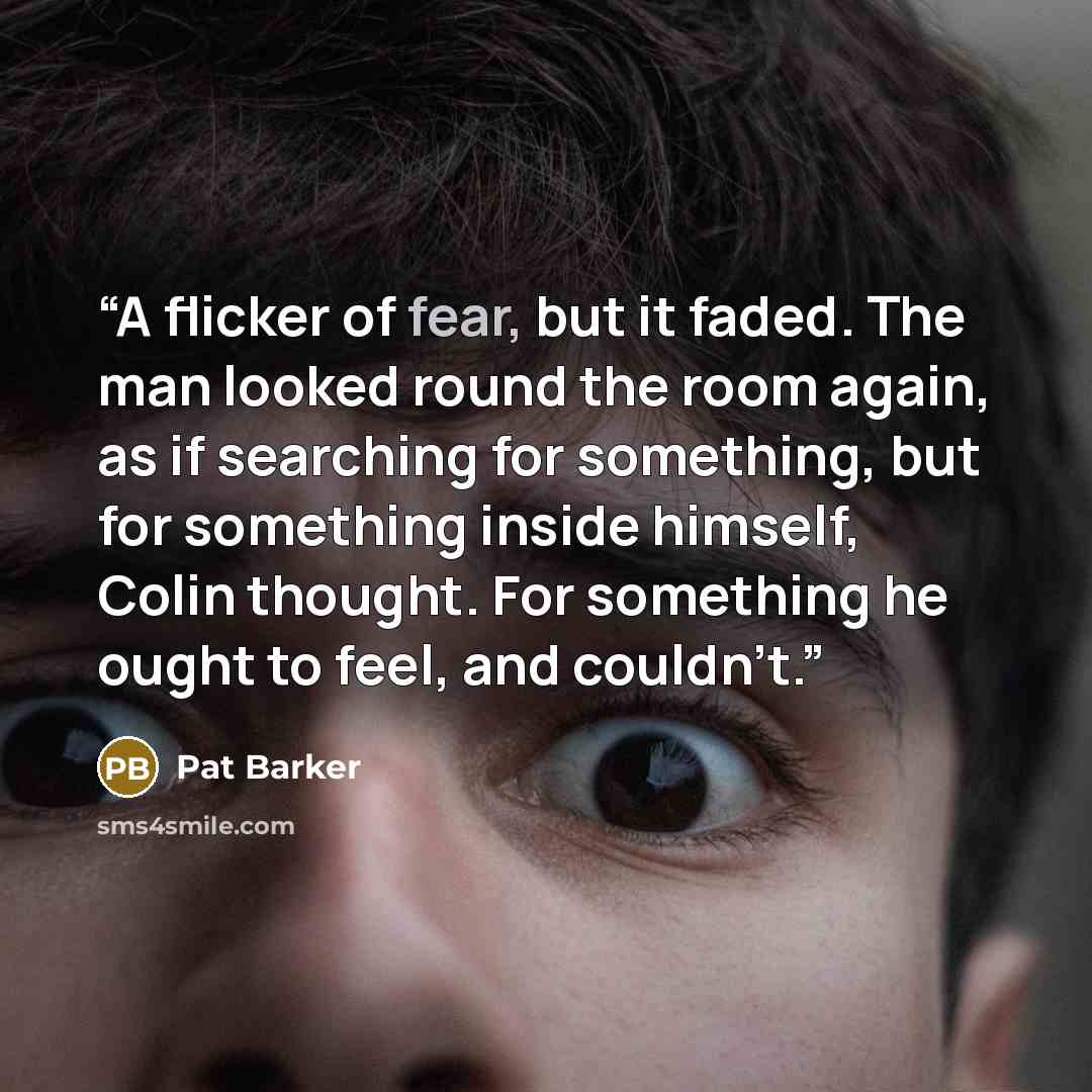 “A flicker of fear, but it faded. The man looked round the room again, as if searching for something, but for something inside himself, Colin thought. For something he ought to feel, and couldn't.” quote by Pat Barker