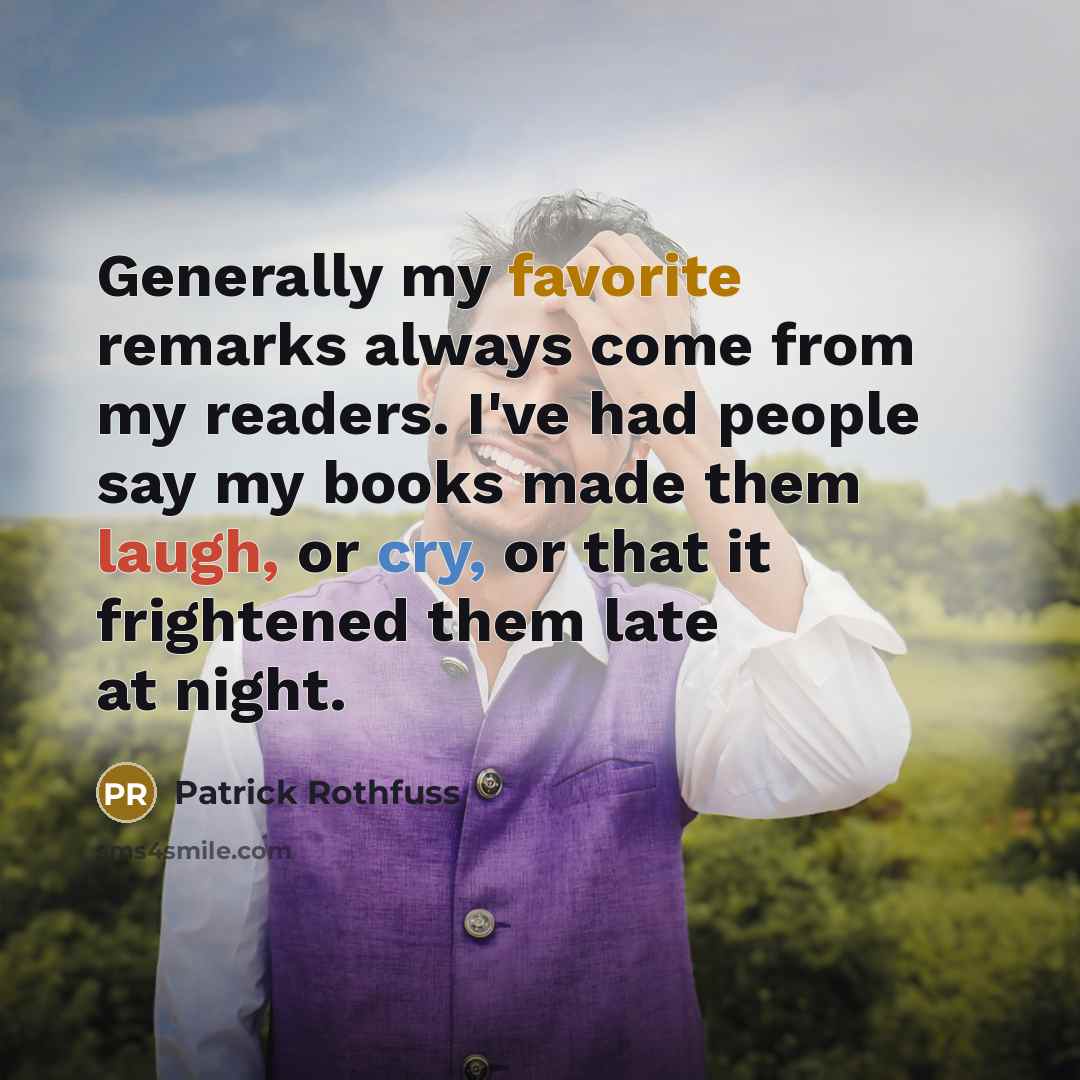 “Generally my favorite remarks always come from my readers. I've had people say my books made them laugh, or cry, or that it frightened them late at night.” quote by Patrick Rothfuss