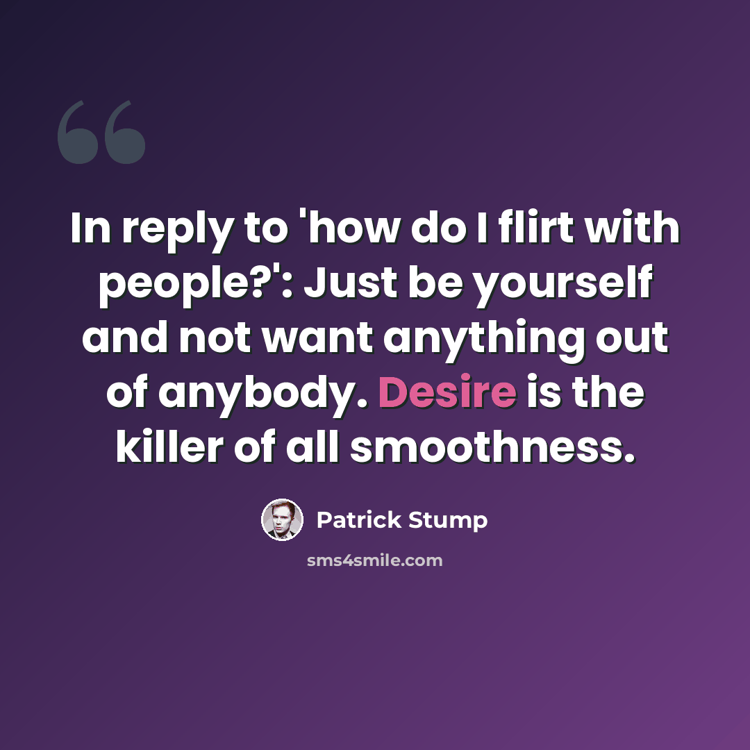 “In reply to 'how do I flirt with people?': Just be yourself and not want anything out of anybody. Desire is the killer of all smoothness.” quote by Patrick Stump