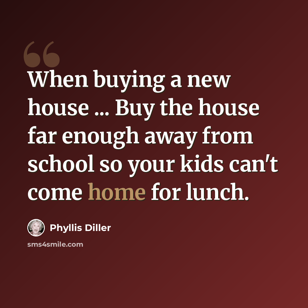 “When buying a new house ... Buy the house far enough away from school so your kids can't come home for lunch.” quote by Phyllis Diller