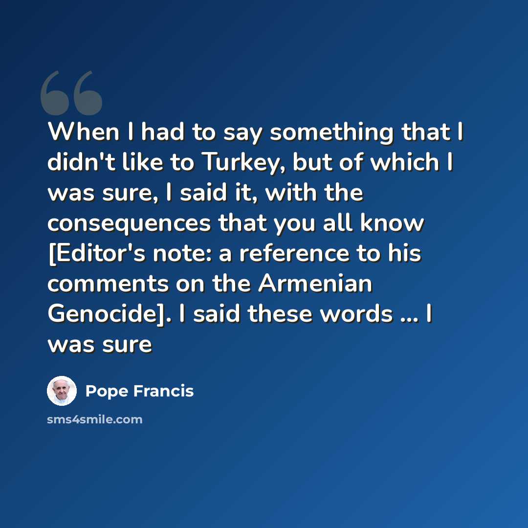 “When I had to say something that I didn't like to Turkey, but of which I was sure, I said it, with the consequences that you all know [Editor's note: a reference to his comments on the Armenian Genocide]. I said these words ... I was sure” quote by Pope Francis