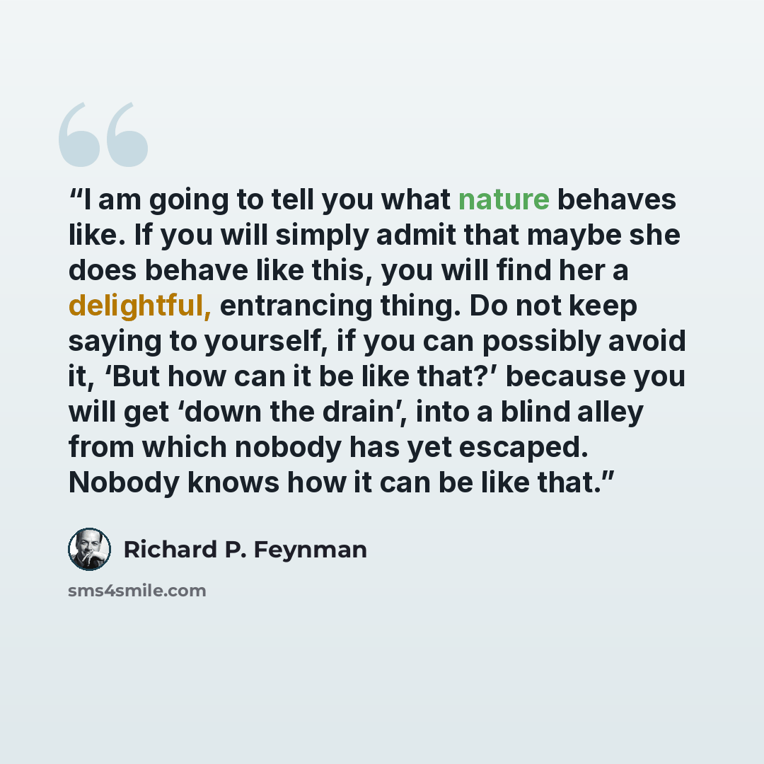 “I am going to tell you what nature behaves like. If you will simply admit that maybe she does behave like this, you will find her a delightful, entrancing thing. Do not keep saying to yourself, if you can possibly avoid it, ‘But how can it be like that?’ because you will get ‘down the drain’, into…” quote by Richard P. Feynman