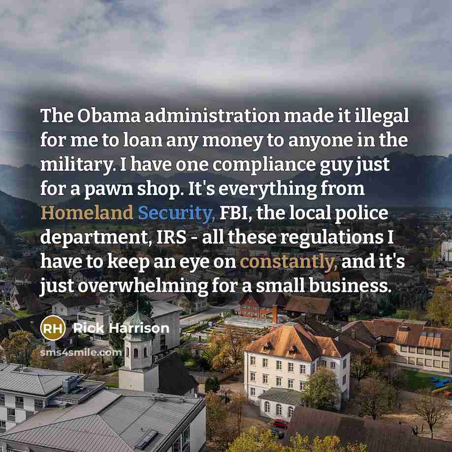“The Obama administration made it illegal for me to loan any money to anyone in the military. I have one compliance guy just for a pawn shop. It's everything from Homeland Security, FBI, the local police department, IRS - all these regulations I have to keep an eye on constantly, and it's just…” quote by Rick Harrison