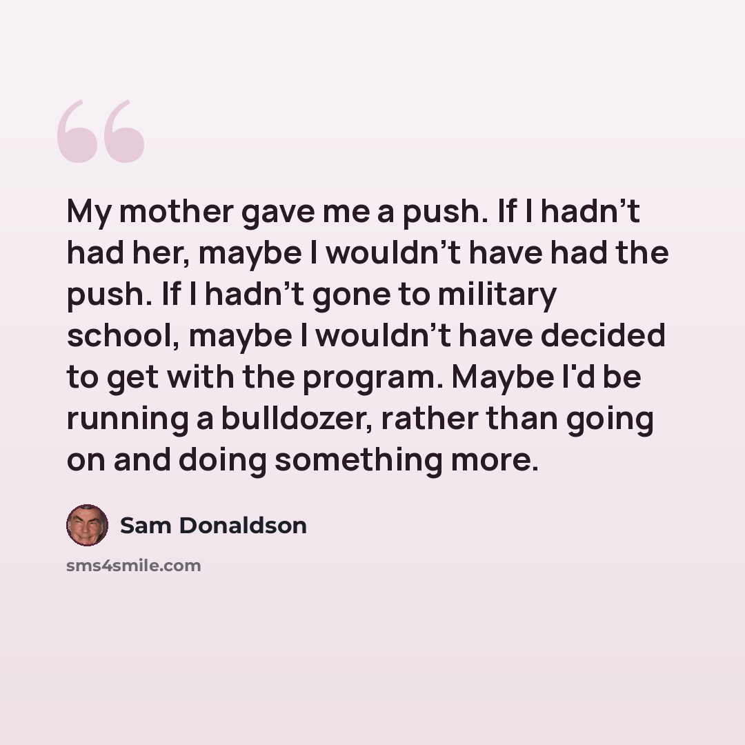 “My mother gave me a push. If I hadn't had her, maybe I wouldn't have had the push. If I hadn't gone to military school, maybe I wouldn't have decided to get with the program. Maybe I'd be running a bulldozer, rather than going on and doing something more.” quote by Sam Donaldson