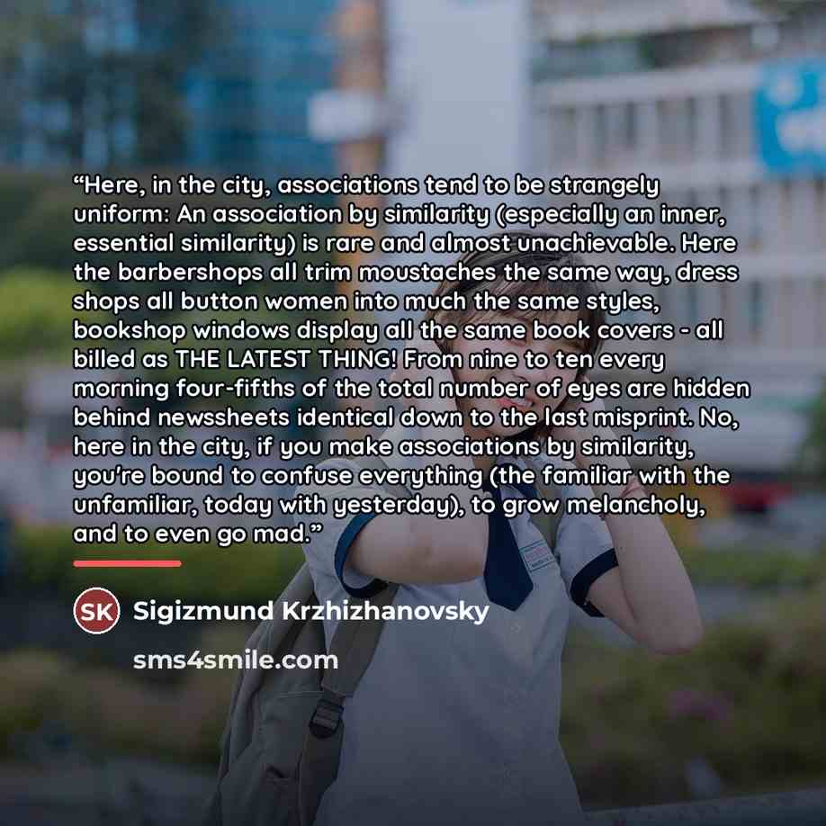 “Here, in the city, associations tend to be strangely uniform: An association by similarity (especially an inner, essential similarity) is rare and almost unachievable. Here the barbershops all trim moustaches the same way, dress shops all button women into much the same styles, bookshop windows…” quote by Sigizmund Krzhizhanovsky
