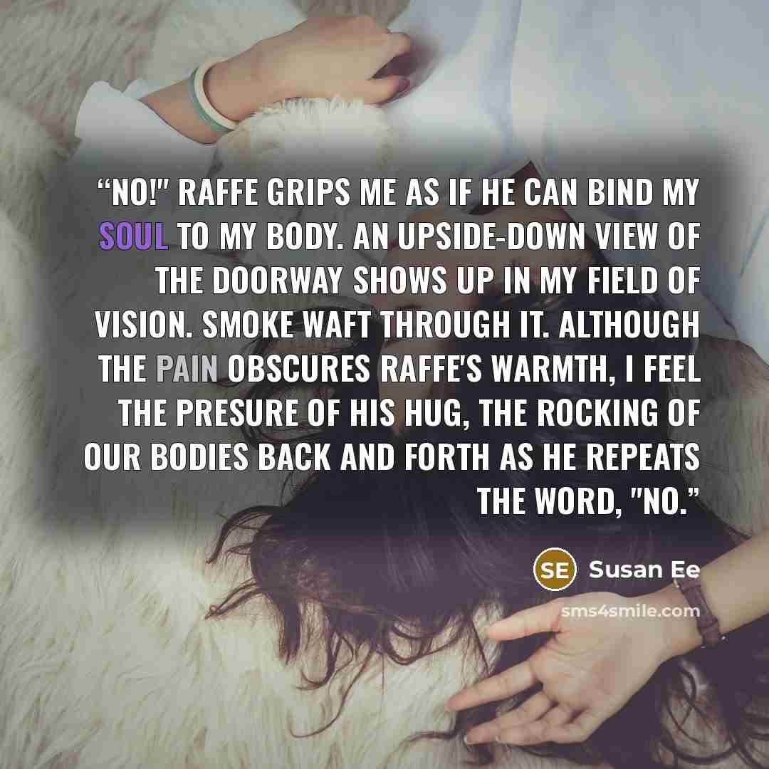 “NO!" Raffe grips me as if he can bind my soul to my body. An upside-down view of the doorway shows up in my field of vision. Smoke waft through it. Although the pain obscures Raffe's warmth, I feel the presure of his hug, the rocking of our bodies back and forth as he repeats the word, "No.” quote by Susan Ee
