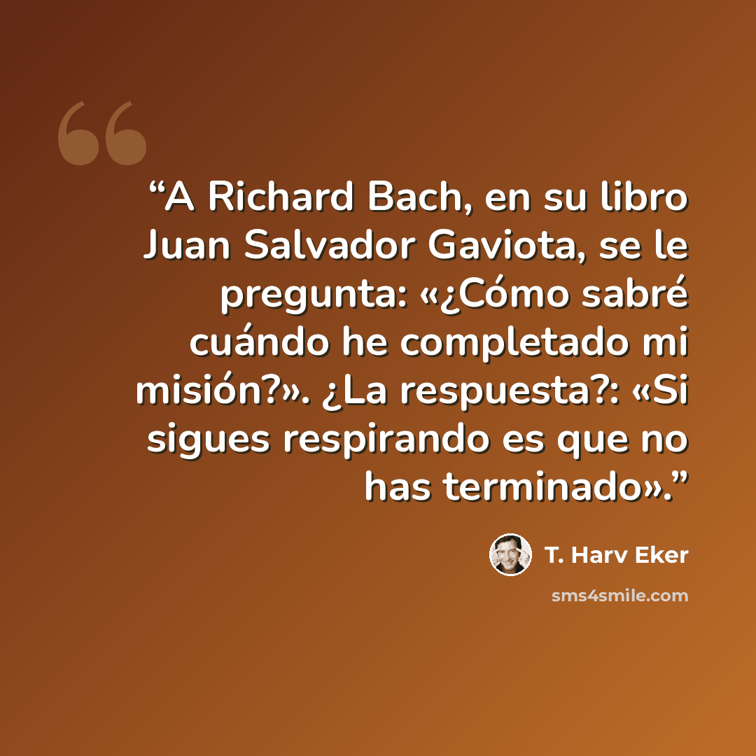 “A Richard Bach, en su libro Juan Salvador Gaviota, se le pregunta: «¿Cómo sabré cuándo he completado mi misión?». ¿La respuesta?: «Si sigues respirando es que no has terminado».” quote by T. Harv Eker