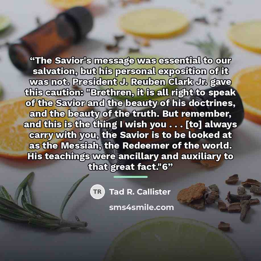 “The Savior's message was essential to our salvation, but his personal exposition of it was not. President J. Reuben Clark Jr. gave this caution: "Brethren, it is all right to speak of the Savior and the beauty of his doctrines, and the beauty of the truth. But remember, and this is the thing I…” quote by Tad R. Callister