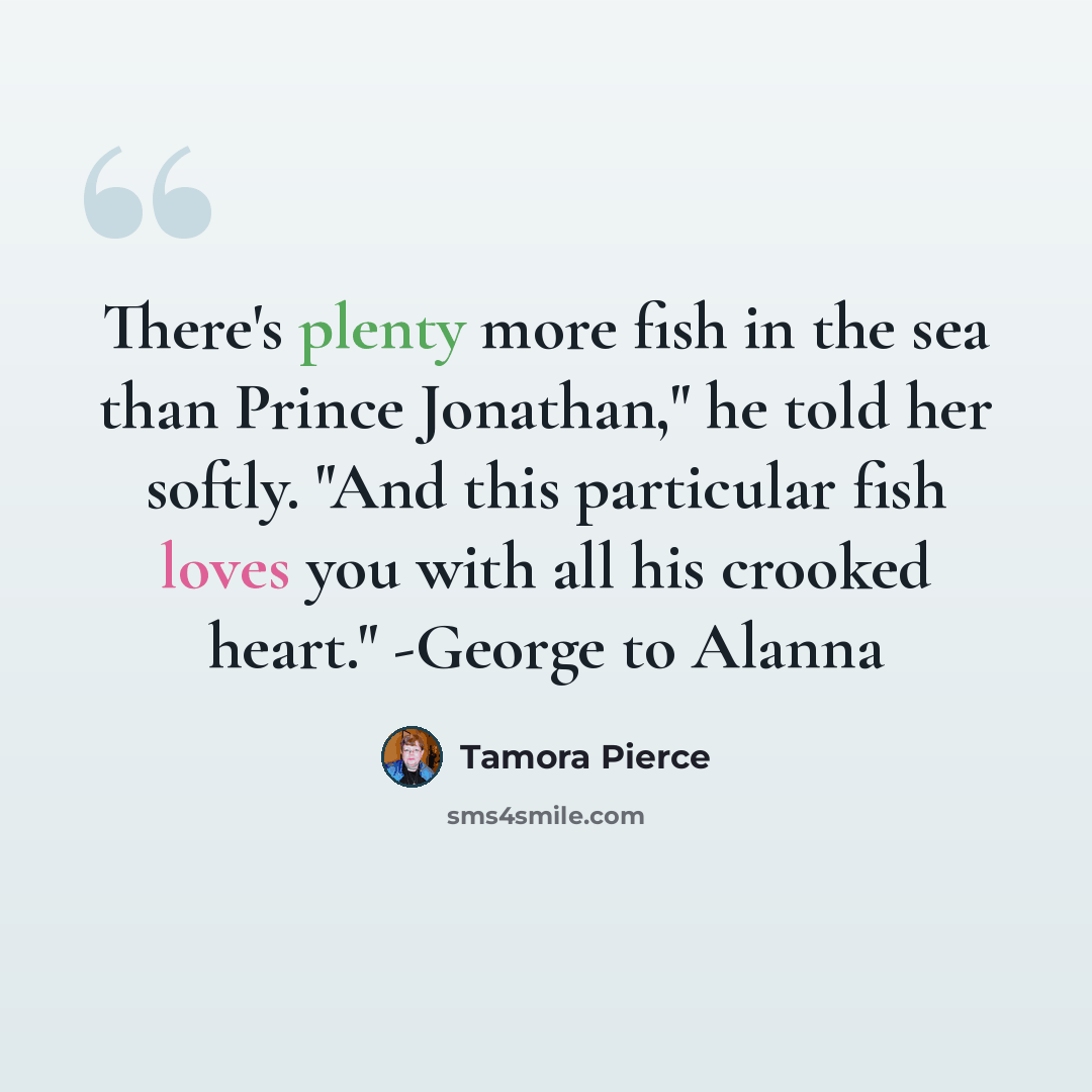 “There's plenty more fish in the sea than Prince Jonathan," he told her softly. "And this particular fish loves you with all his crooked heart." -George to Alanna” quote by Tamora Pierce