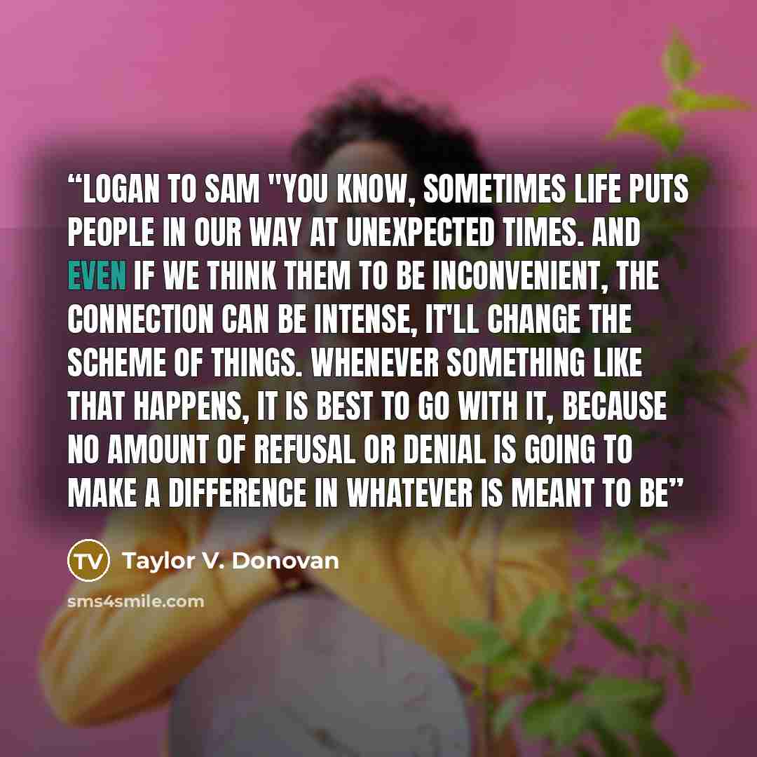 “Logan to Sam "You know, sometimes life puts people in our way at unexpected times. And even if we think them to be inconvenient, the connection can be intense, it'll change the scheme of things. Whenever something like that happens, it is best to go with it, because no amount of refusal or denial…” quote by Taylor V. Donovan