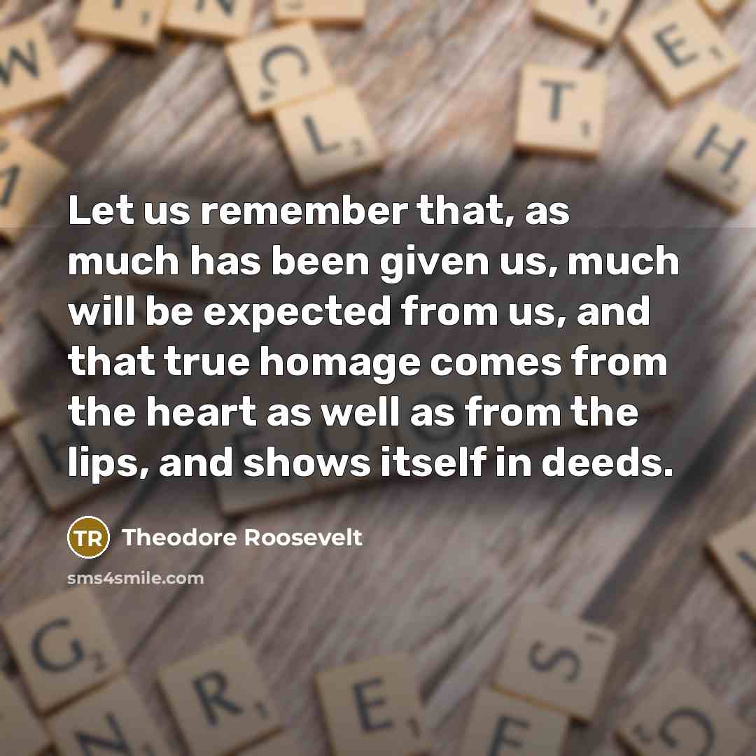 “Let us remember that, as much has been given us, much will be expected from us, and that true homage comes from the heart as well as from the lips, and shows itself in deeds.” quote by Theodore Roosevelt