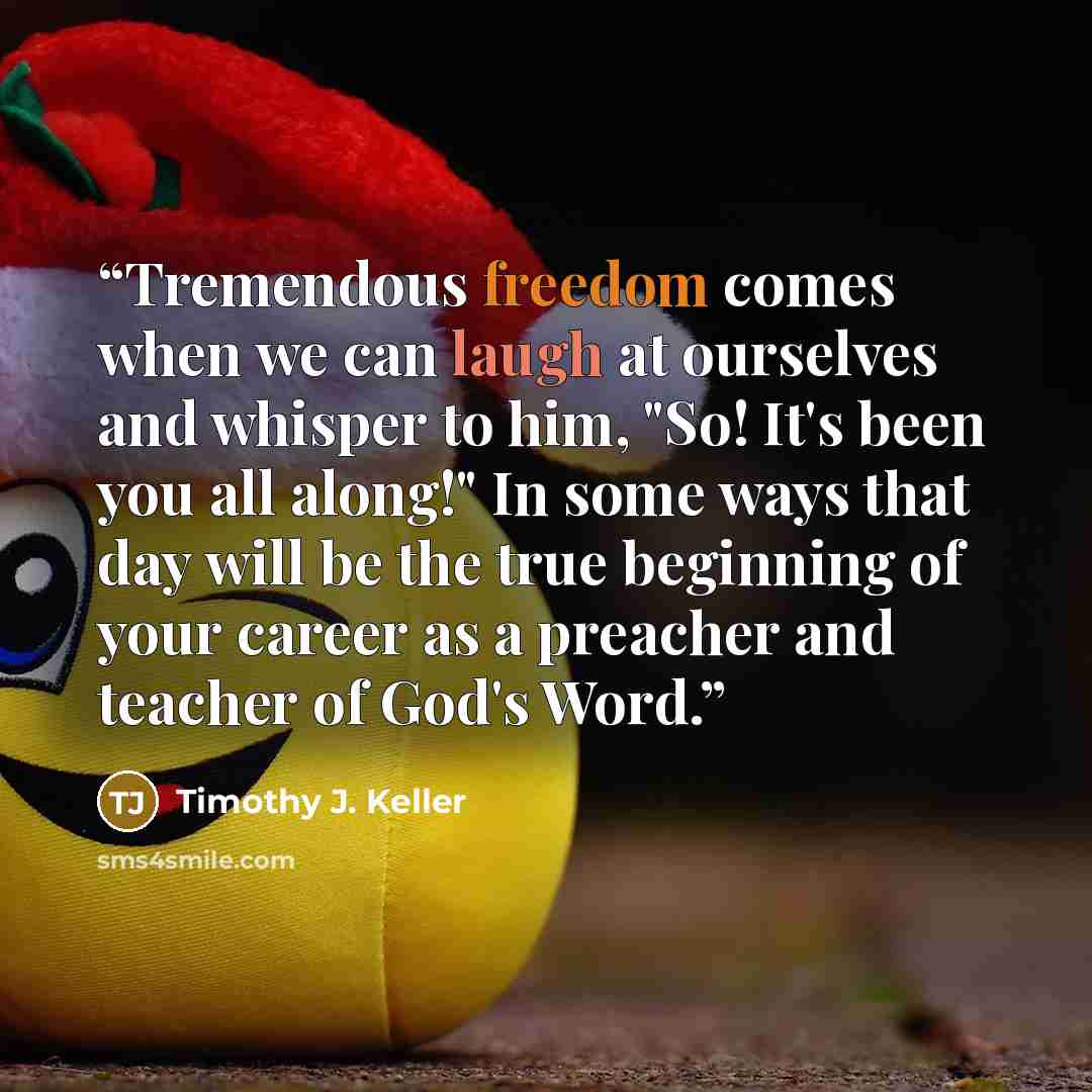 “Tremendous freedom comes when we can laugh at ourselves and whisper to him, "So! It's been you all along!" In some ways that day will be the true beginning of your career as a preacher and teacher of God's Word.” quote by Timothy J. Keller