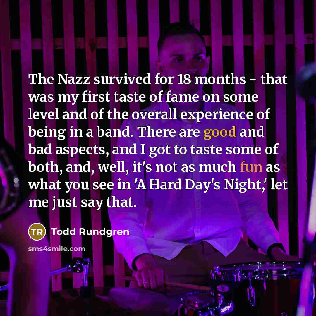 “The Nazz survived for 18 months - that was my first taste of fame on some level and of the overall experience of being in a band. There are good and bad aspects, and I got to taste some of both, and, well, it's not as much fun as what you see in 'A Hard Day's Night,' let me just say that.” quote by Todd Rundgren