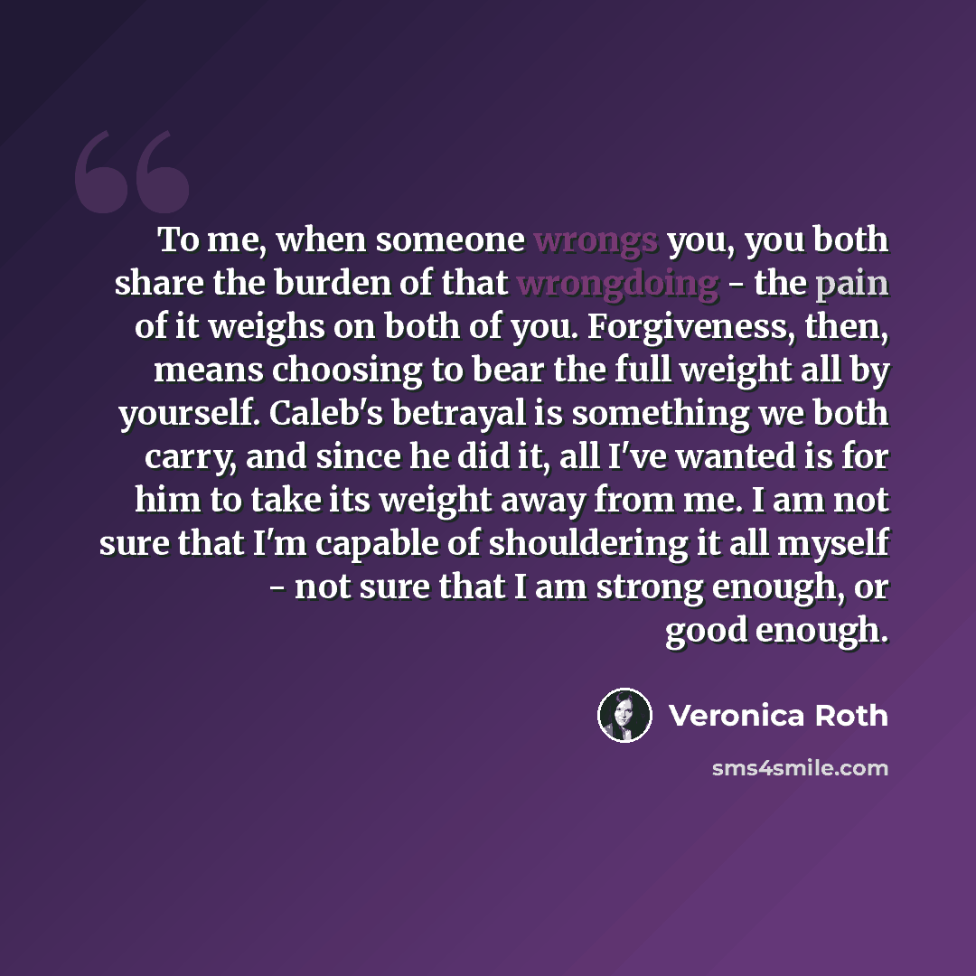 “To me, when someone wrongs you, you both share the burden of that wrongdoing - the pain of it weighs on both of you. Forgiveness, then, means choosing to bear the full weight all by yourself. Caleb's betrayal is something we both carry, and since he did it, all I've wanted is for him to take its…” quote by Veronica Roth