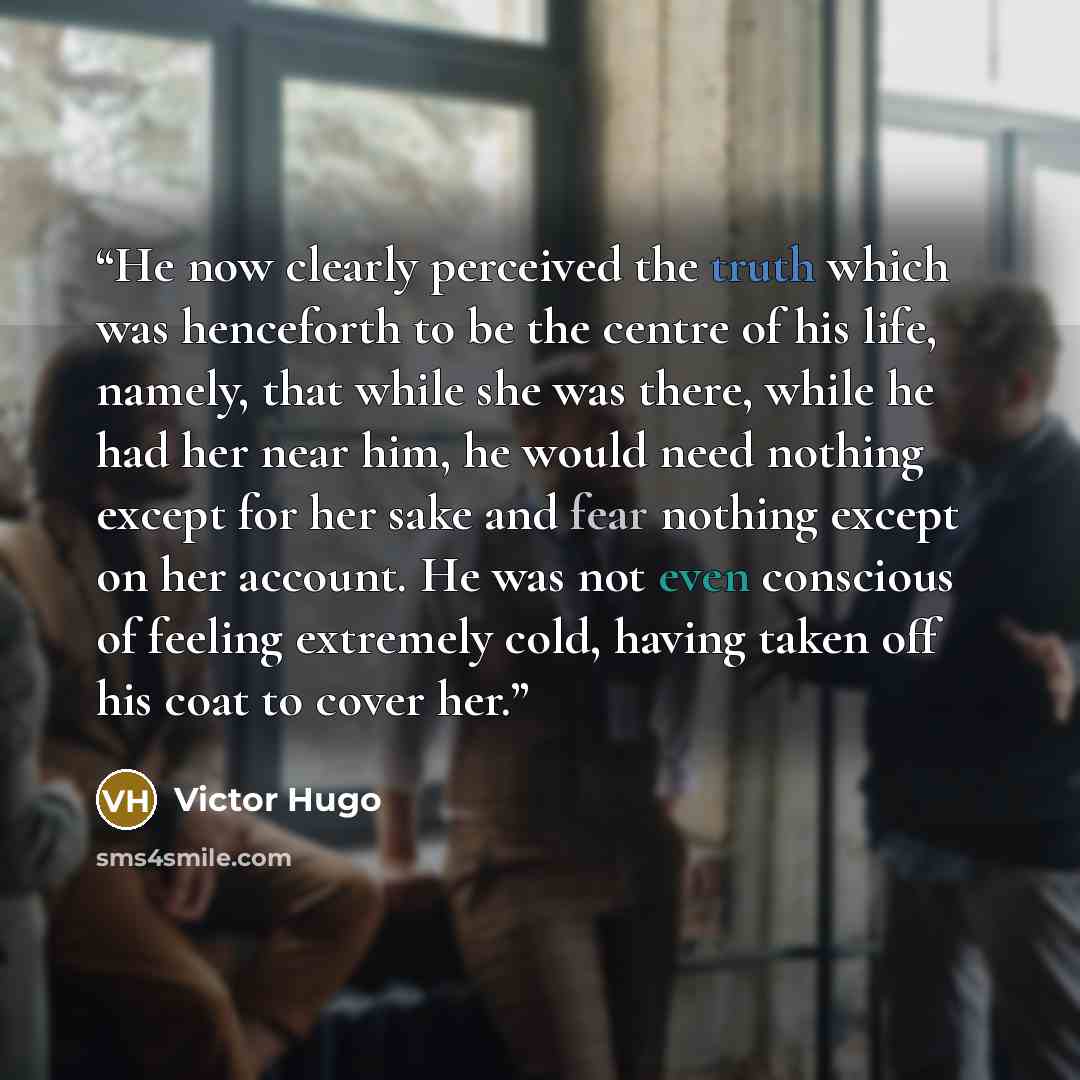 “He now clearly perceived the truth which was henceforth to be the centre of his life, namely, that while she was there, while he had her near him, he would need nothing except for her sake and fear nothing except on her account. He was not even conscious of feeling extremely cold, having taken off…” quote by Victor Hugo