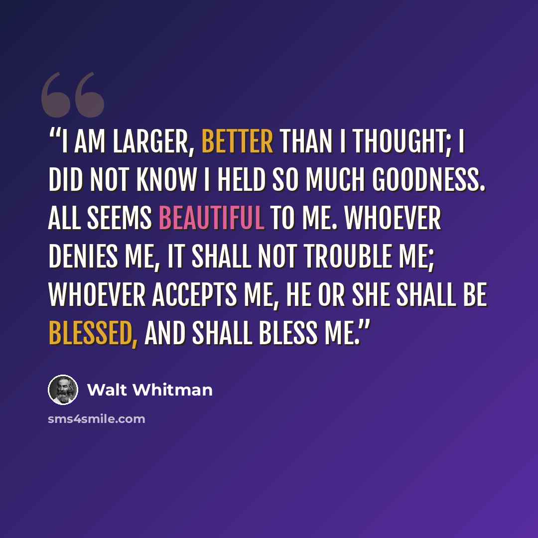 “I am larger, better than I thought; I did not know I held so much goodness. All seems beautiful to me. Whoever denies me, it shall not trouble me; Whoever accepts me, he or she shall be blessed, and shall bless me.” quote by Walt Whitman