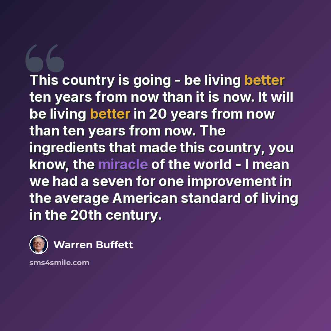 “This country is going - be living better ten years from now than it is now. It will be living better in 20 years from now than ten years from now. The ingredients that made this country, you know, the miracle of the world - I mean we had a seven for one improvement in the average American standard…” quote by Warren Buffett
