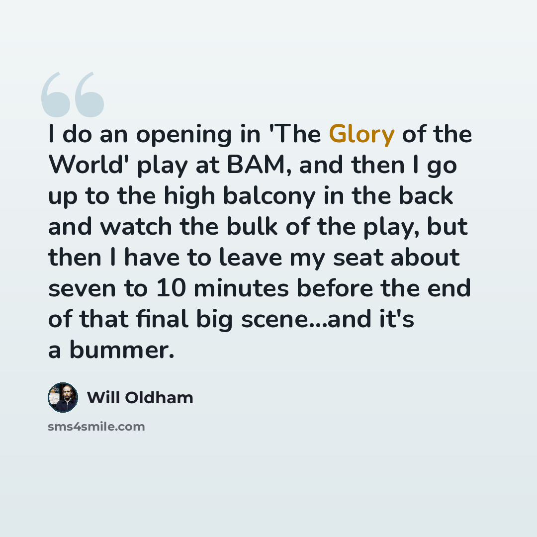 “I do an opening in 'The Glory of the World' play at BAM, and then I go up to the high balcony in the back and watch the bulk of the play, but then I have to leave my seat about seven to 10 minutes before the end of that final big scene...and it's a bummer.” quote by Will Oldham
