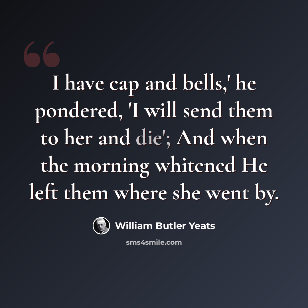 “I have cap and bells,' he pondered, 'I will send them to her and die'; And when the morning whitened He left them where she went by.” quote by William Butler Yeats